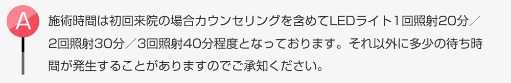 施術時間は初回来院の場合カウンセリングを含めてLEDライト1回照射20分/2回照射30分/3回照射40分程度となっております。それ以外に多少の待ち時間が発生することがありますのでご承知ください。