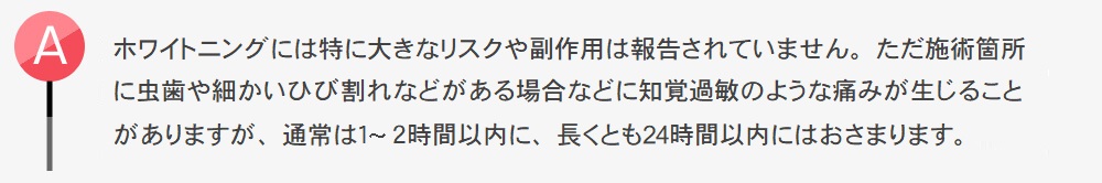 ホワイトニングには特に大きなリスクや副作用は報告されていません。ただ施術箇所に虫歯や細かいひび割れなどがある場合などに知覚過敏のような痛みが生じることがありますが、通常は1?2時間以内に、長くとも24時間以内にはおさまります。